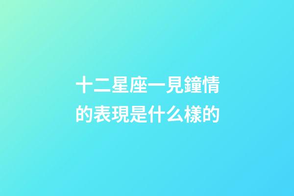 十二星座一見鐘情的表現是什么樣的-第1張-星座運勢-玄機派