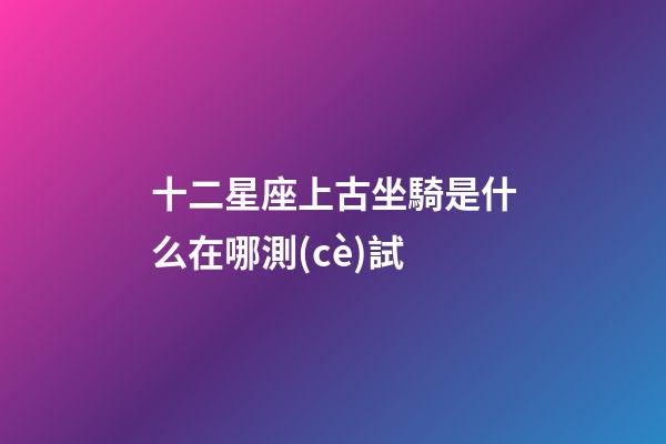 十二星座上古坐騎是什么在哪測(cè)試-第1張-星座運(yùn)勢(shì)-玄機(jī)派