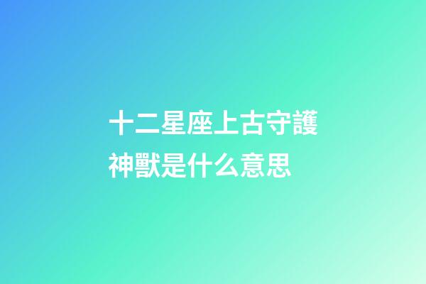 十二星座上古守護神獸是什么意思-第1張-星座運勢-玄機派