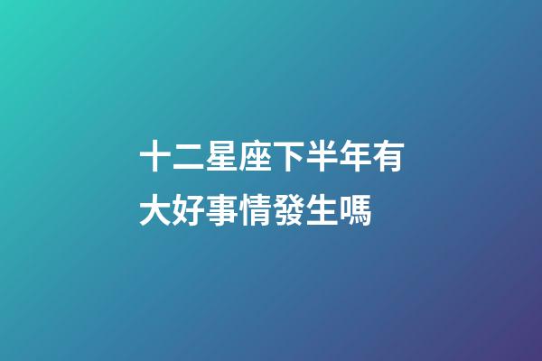 十二星座下半年有大好事情發生嗎-第1張-星座運勢-玄機派