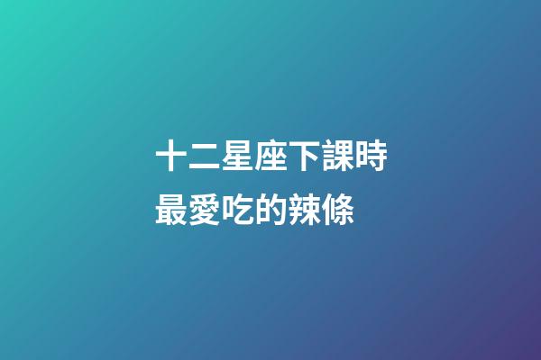 十二星座下課時最愛吃的辣條