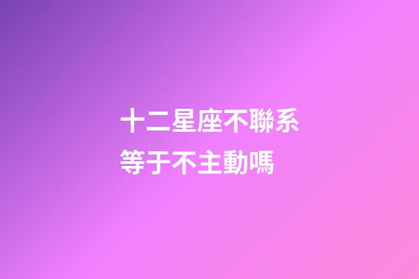 十二星座不聯系等于不主動嗎-第1張-星座運勢-玄機派