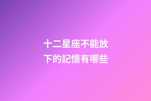 十二星座不能放下的記憶有哪些-第1張-星座運勢-玄機派