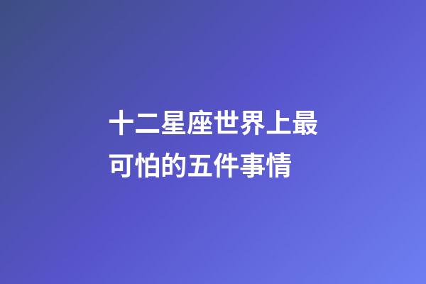十二星座世界上最可怕的五件事情-第1張-星座運(yùn)勢-玄機(jī)派