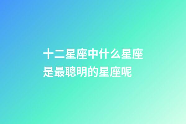 十二星座中什么星座是最聰明的星座呢-第1張-星座運勢-玄機派