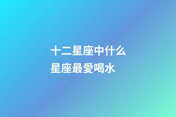 十二星座中什么星座最愛喝水-第1張-星座運勢-玄機派