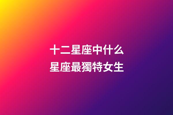 十二星座中什么星座最獨特女生-第1張-星座運勢-玄機派