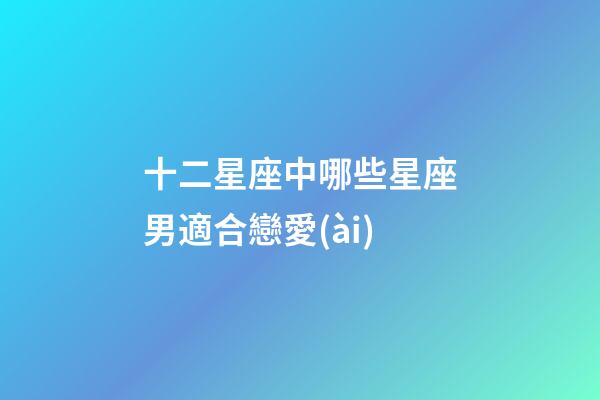 十二星座中哪些星座男適合戀愛(ài)-第1張-星座運(yùn)勢(shì)-玄機(jī)派