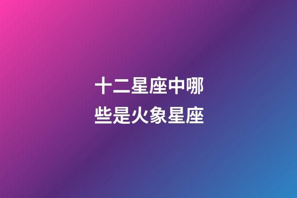十二星座中哪些是火象星座-第1張-星座運勢-玄機派