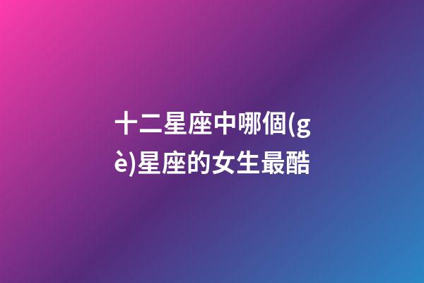 十二星座中哪個(gè)星座的女生最酷-第1張-星座運(yùn)勢(shì)-玄機(jī)派