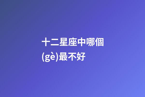 十二星座中哪個(gè)最不好-第1張-星座運(yùn)勢-玄機(jī)派