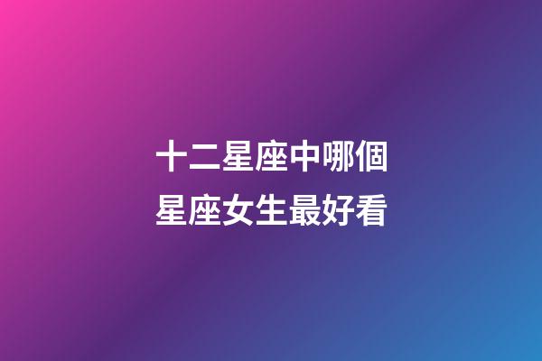 十二星座中哪個星座女生最好看-第1張-星座運勢-玄機派