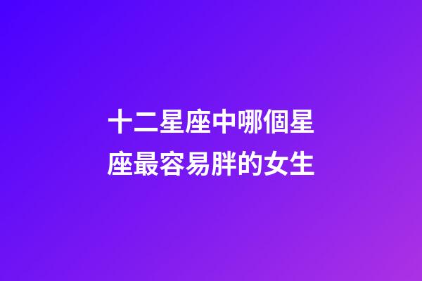 十二星座中哪個星座最容易胖的女生-第1張-星座運勢-玄機派