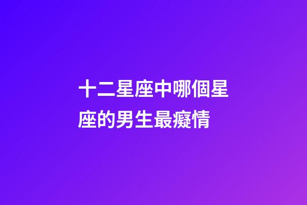 十二星座中哪個星座的男生最癡情-第1張-星座運勢-玄機派