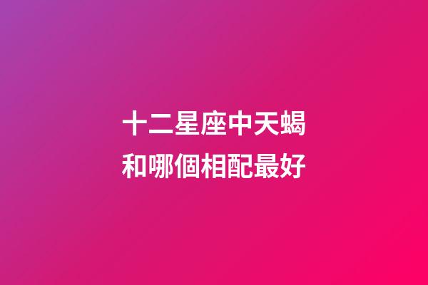十二星座中天蝎和哪個相配最好-第1張-星座運勢-玄機派
