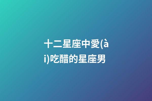 十二星座中愛(ài)吃醋的星座男-第1張-星座運(yùn)勢(shì)-玄機(jī)派