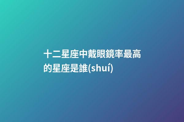 十二星座中戴眼鏡率最高的星座是誰(shuí)-第1張-星座運(yùn)勢(shì)-玄機(jī)派
