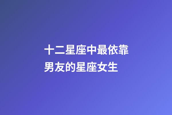 十二星座中最依靠男友的星座女生-第1張-星座運(yùn)勢-玄機(jī)派