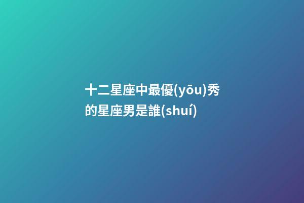 十二星座中最優(yōu)秀的星座男是誰(shuí)-第1張-星座運(yùn)勢(shì)-玄機(jī)派