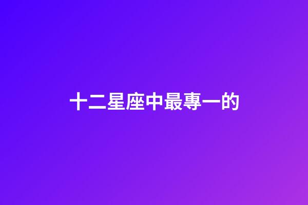 十二星座中最專一的-第1張-星座運(yùn)勢-玄機(jī)派