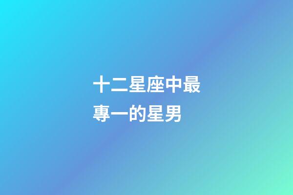 十二星座中最專一的星男-第1張-星座運(yùn)勢(shì)-玄機(jī)派