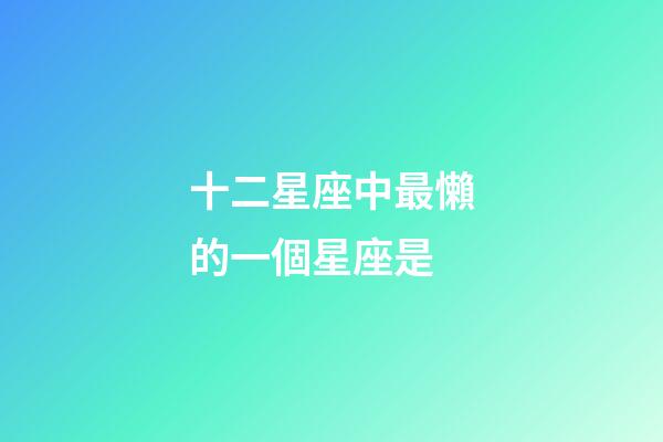 十二星座中最懶的一個星座是-第1張-星座運勢-玄機派
