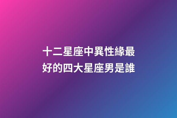 十二星座中異性緣最好的四大星座男是誰-第1張-星座運勢-玄機派