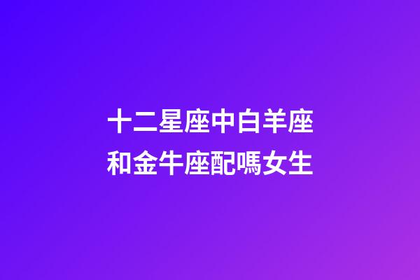 十二星座中白羊座和金牛座配嗎女生-第1張-星座運勢-玄機派