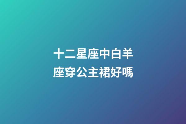十二星座中白羊座穿公主裙好嗎-第1張-星座運勢-玄機派
