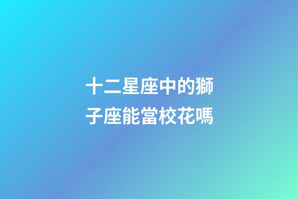 十二星座中的獅子座能當校花嗎-第1張-星座運勢-玄機派