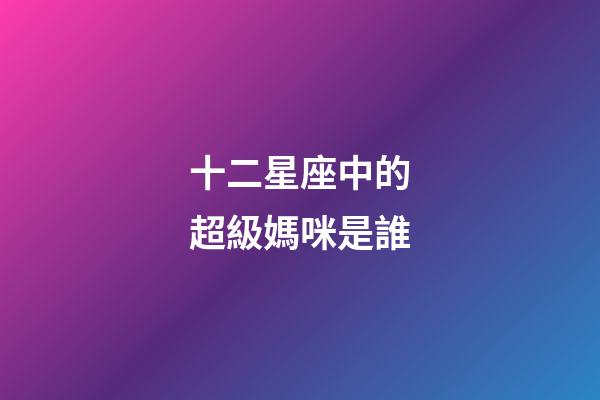 十二星座中的超級媽咪是誰-第1張-星座運勢-玄機派