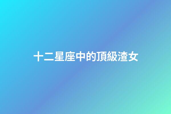 十二星座中的頂級渣女-第1張-星座運勢-玄機派