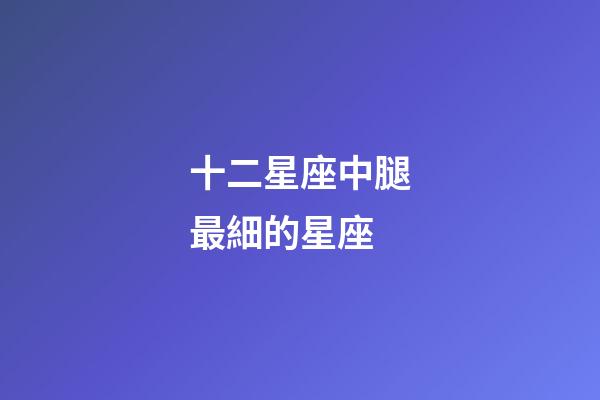 十二星座中腿最細的星座-第1張-星座運勢-玄機派