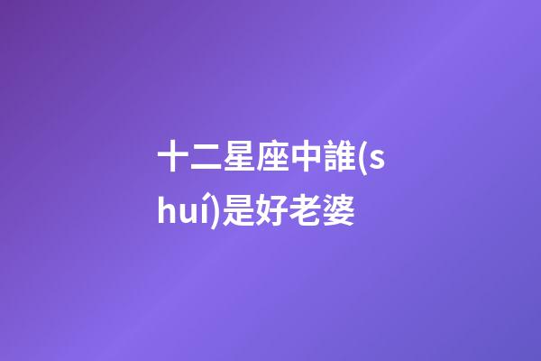 十二星座中誰(shuí)是好老婆-第1張-星座運(yùn)勢(shì)-玄機(jī)派