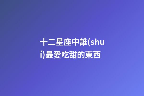 十二星座中誰(shuí)最愛吃甜的東西-第1張-星座運(yùn)勢(shì)-玄機(jī)派