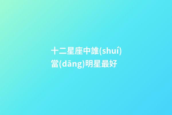 十二星座中誰(shuí)當(dāng)明星最好-第1張-星座運(yùn)勢(shì)-玄機(jī)派