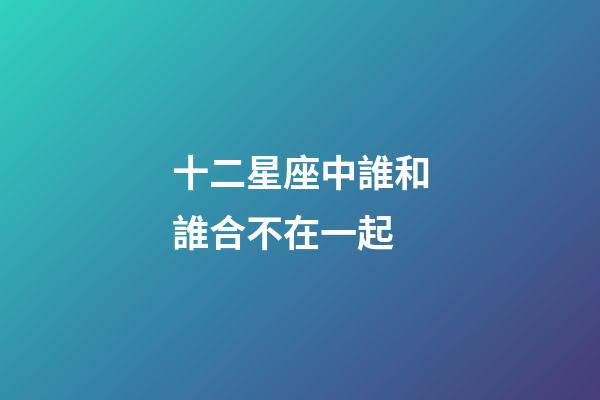 十二星座中誰和誰合不在一起-第1張-星座運勢-玄機派