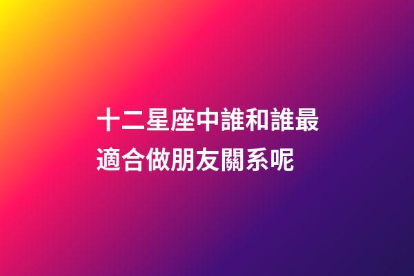 十二星座中誰和誰最適合做朋友關系呢-第1張-星座運勢-玄機派