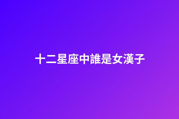十二星座中誰是女漢子-第1張-星座運勢-玄機派