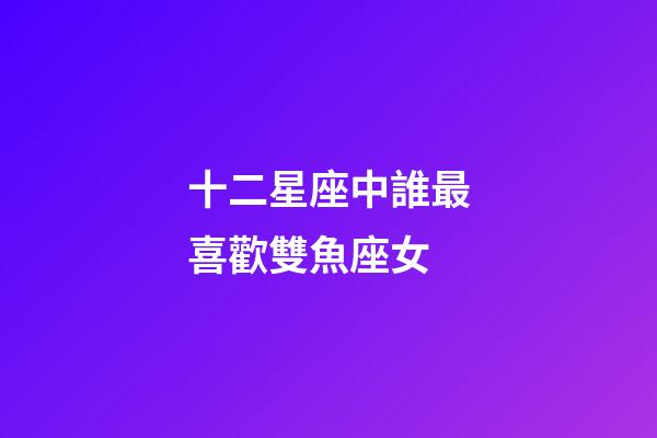 十二星座中誰最喜歡雙魚座女-第1張-星座運勢-玄機派