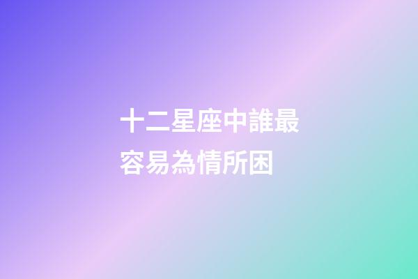 十二星座中誰最容易為情所困-第1張-星座運勢-玄機派