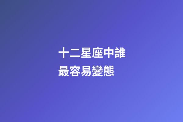 十二星座中誰最容易變態-第1張-星座運勢-玄機派