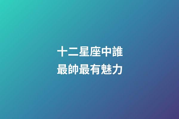 十二星座中誰最帥最有魅力-第1張-星座運勢-玄機派