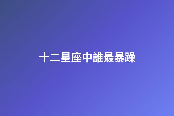 十二星座中誰最暴躁-第1張-星座運勢-玄機派