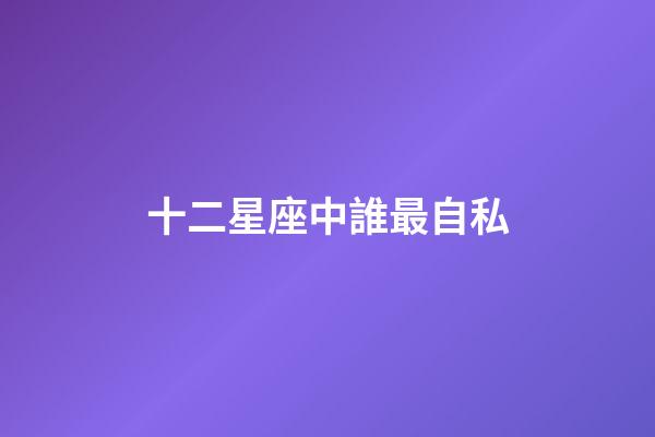 十二星座中誰最自私-第1張-星座運勢-玄機派