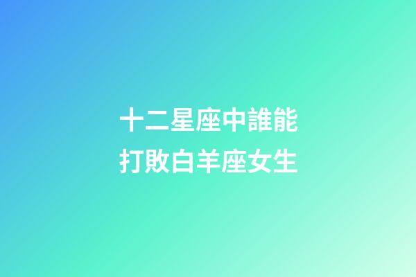 十二星座中誰能打敗白羊座女生-第1張-星座運勢-玄機派