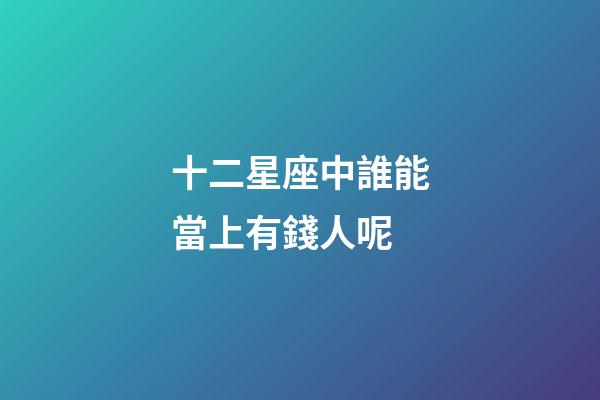 十二星座中誰能當上有錢人呢-第1張-星座運勢-玄機派