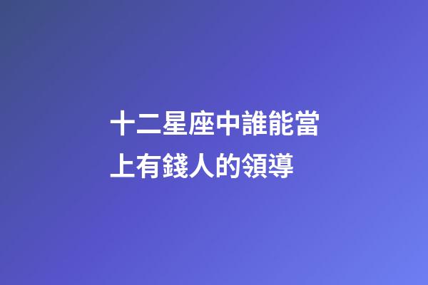 十二星座中誰能當上有錢人的領導-第1張-星座運勢-玄機派