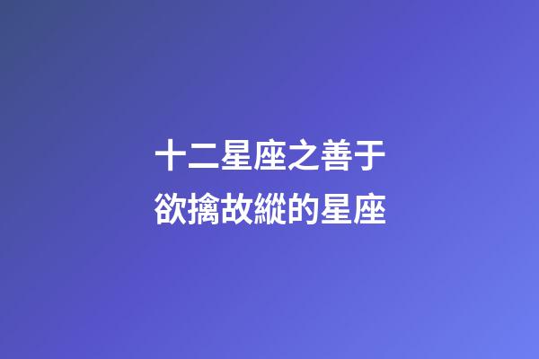 十二星座之善于欲擒故縱的星座-第1張-星座運勢-玄機派