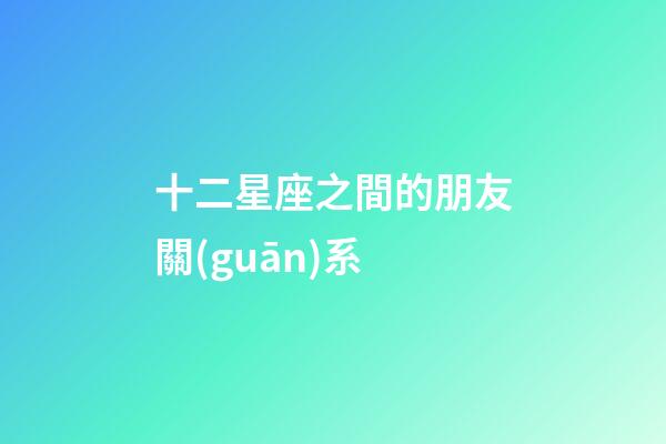 十二星座之間的朋友關(guān)系-第1張-星座運(yùn)勢(shì)-玄機(jī)派